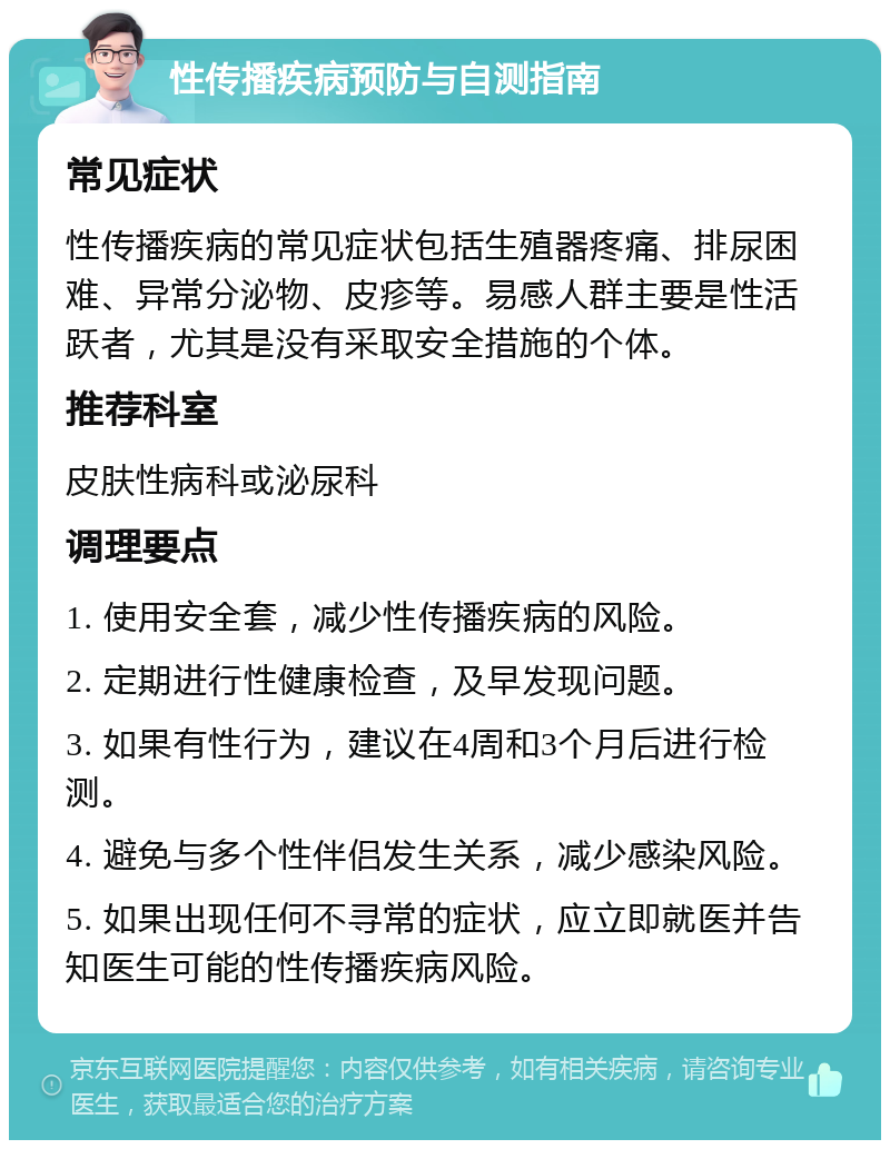 性传播疾病预防与自测指南 常见症状 性传播疾病的常见症状包括生殖器疼痛、排尿困难、异常分泌物、皮疹等。易感人群主要是性活跃者，尤其是没有采取安全措施的个体。 推荐科室 皮肤性病科或泌尿科 调理要点 1. 使用安全套，减少性传播疾病的风险。 2. 定期进行性健康检查，及早发现问题。 3. 如果有性行为，建议在4周和3个月后进行检测。 4. 避免与多个性伴侣发生关系，减少感染风险。 5. 如果出现任何不寻常的症状，应立即就医并告知医生可能的性传播疾病风险。