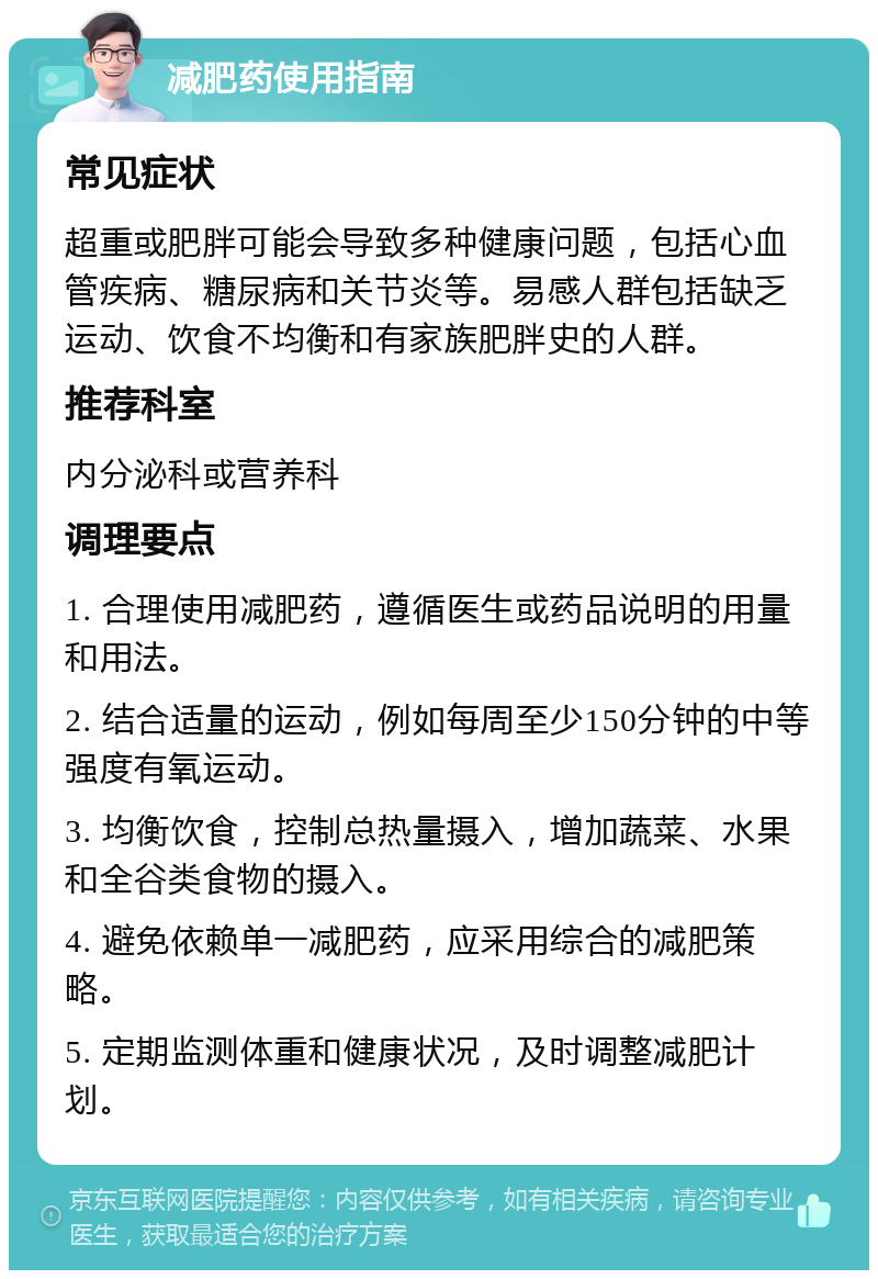 减肥药使用指南 常见症状 超重或肥胖可能会导致多种健康问题，包括心血管疾病、糖尿病和关节炎等。易感人群包括缺乏运动、饮食不均衡和有家族肥胖史的人群。 推荐科室 内分泌科或营养科 调理要点 1. 合理使用减肥药，遵循医生或药品说明的用量和用法。 2. 结合适量的运动，例如每周至少150分钟的中等强度有氧运动。 3. 均衡饮食，控制总热量摄入，增加蔬菜、水果和全谷类食物的摄入。 4. 避免依赖单一减肥药，应采用综合的减肥策略。 5. 定期监测体重和健康状况，及时调整减肥计划。