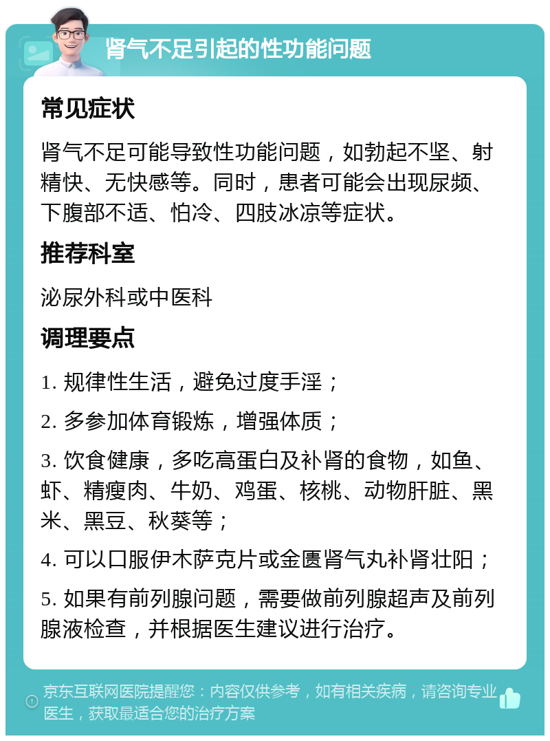 肾气不足引起的性功能问题 常见症状 肾气不足可能导致性功能问题，如勃起不坚、射精快、无快感等。同时，患者可能会出现尿频、下腹部不适、怕冷、四肢冰凉等症状。 推荐科室 泌尿外科或中医科 调理要点 1. 规律性生活，避免过度手淫； 2. 多参加体育锻炼，增强体质； 3. 饮食健康，多吃高蛋白及补肾的食物，如鱼、虾、精瘦肉、牛奶、鸡蛋、核桃、动物肝脏、黑米、黑豆、秋葵等； 4. 可以口服伊木萨克片或金匮肾气丸补肾壮阳； 5. 如果有前列腺问题，需要做前列腺超声及前列腺液检查，并根据医生建议进行治疗。