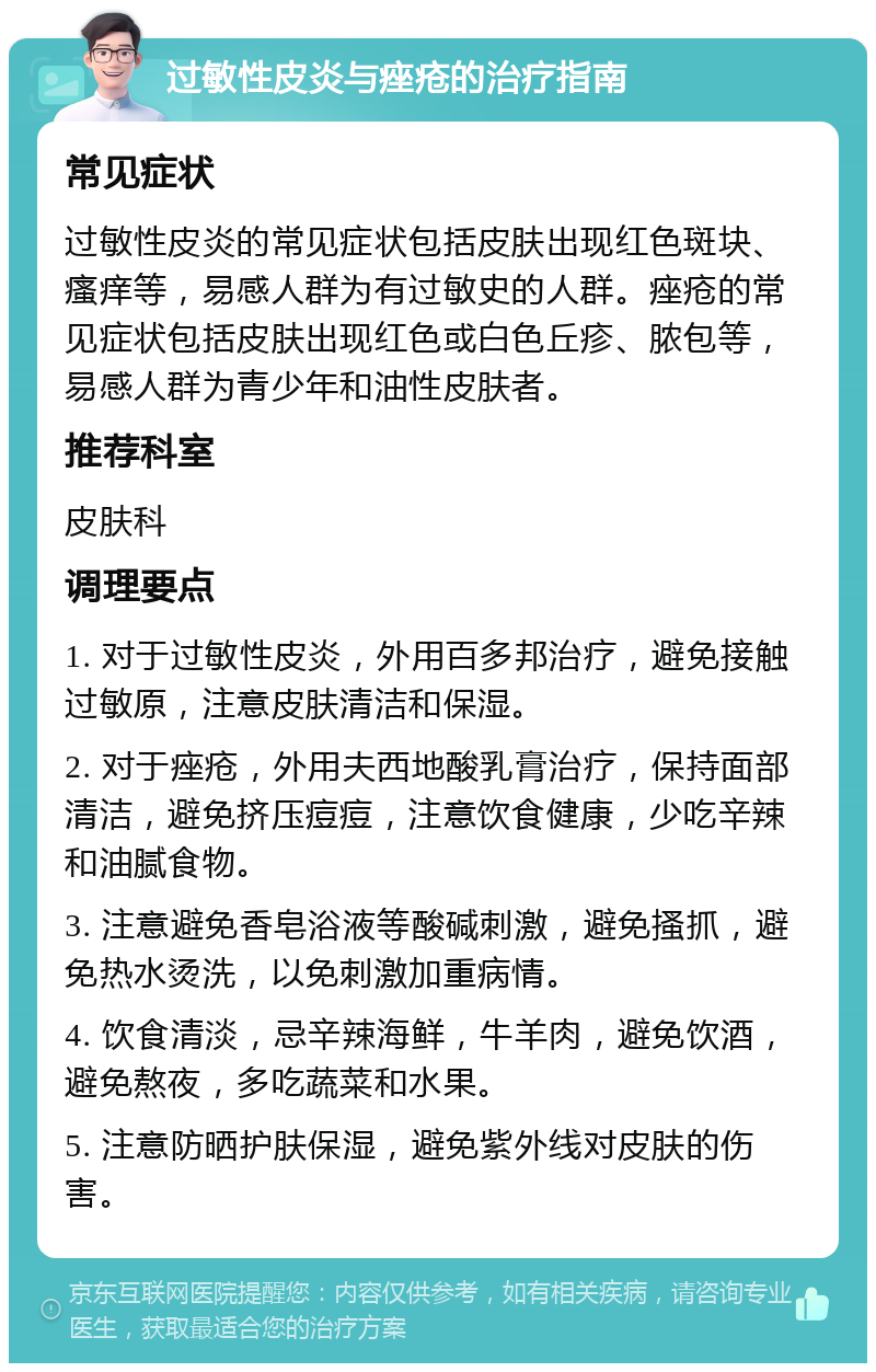 过敏性皮炎与痤疮的治疗指南 常见症状 过敏性皮炎的常见症状包括皮肤出现红色斑块、瘙痒等，易感人群为有过敏史的人群。痤疮的常见症状包括皮肤出现红色或白色丘疹、脓包等，易感人群为青少年和油性皮肤者。 推荐科室 皮肤科 调理要点 1. 对于过敏性皮炎，外用百多邦治疗，避免接触过敏原，注意皮肤清洁和保湿。 2. 对于痤疮，外用夫西地酸乳膏治疗，保持面部清洁，避免挤压痘痘，注意饮食健康，少吃辛辣和油腻食物。 3. 注意避免香皂浴液等酸碱刺激，避免搔抓，避免热水烫洗，以免刺激加重病情。 4. 饮食清淡，忌辛辣海鲜，牛羊肉，避免饮酒，避免熬夜，多吃蔬菜和水果。 5. 注意防晒护肤保湿，避免紫外线对皮肤的伤害。