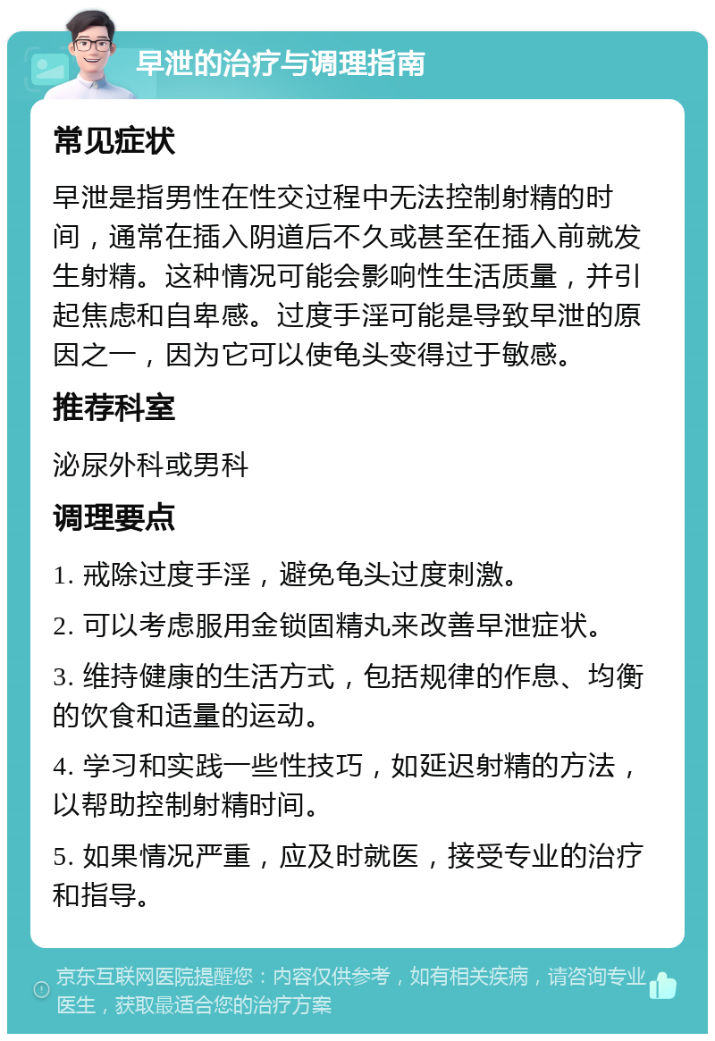 早泄的治疗与调理指南 常见症状 早泄是指男性在性交过程中无法控制射精的时间，通常在插入阴道后不久或甚至在插入前就发生射精。这种情况可能会影响性生活质量，并引起焦虑和自卑感。过度手淫可能是导致早泄的原因之一，因为它可以使龟头变得过于敏感。 推荐科室 泌尿外科或男科 调理要点 1. 戒除过度手淫，避免龟头过度刺激。 2. 可以考虑服用金锁固精丸来改善早泄症状。 3. 维持健康的生活方式，包括规律的作息、均衡的饮食和适量的运动。 4. 学习和实践一些性技巧，如延迟射精的方法，以帮助控制射精时间。 5. 如果情况严重，应及时就医，接受专业的治疗和指导。