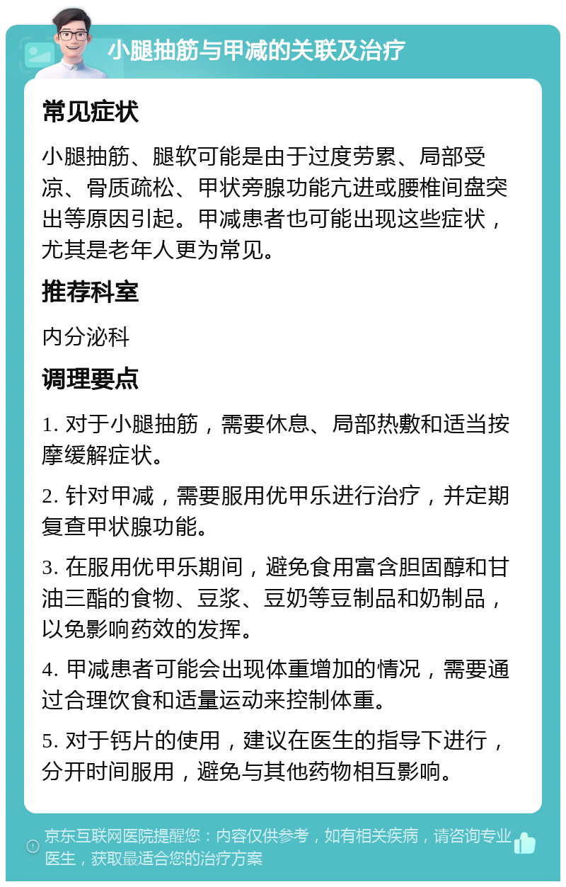 小腿抽筋与甲减的关联及治疗 常见症状 小腿抽筋、腿软可能是由于过度劳累、局部受凉、骨质疏松、甲状旁腺功能亢进或腰椎间盘突出等原因引起。甲减患者也可能出现这些症状，尤其是老年人更为常见。 推荐科室 内分泌科 调理要点 1. 对于小腿抽筋，需要休息、局部热敷和适当按摩缓解症状。 2. 针对甲减，需要服用优甲乐进行治疗，并定期复查甲状腺功能。 3. 在服用优甲乐期间，避免食用富含胆固醇和甘油三酯的食物、豆浆、豆奶等豆制品和奶制品，以免影响药效的发挥。 4. 甲减患者可能会出现体重增加的情况，需要通过合理饮食和适量运动来控制体重。 5. 对于钙片的使用，建议在医生的指导下进行，分开时间服用，避免与其他药物相互影响。