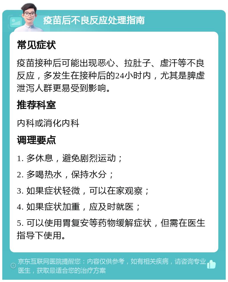 疫苗后不良反应处理指南 常见症状 疫苗接种后可能出现恶心、拉肚子、虚汗等不良反应，多发生在接种后的24小时内，尤其是脾虚泄泻人群更易受到影响。 推荐科室 内科或消化内科 调理要点 1. 多休息，避免剧烈运动； 2. 多喝热水，保持水分； 3. 如果症状轻微，可以在家观察； 4. 如果症状加重，应及时就医； 5. 可以使用胃复安等药物缓解症状，但需在医生指导下使用。