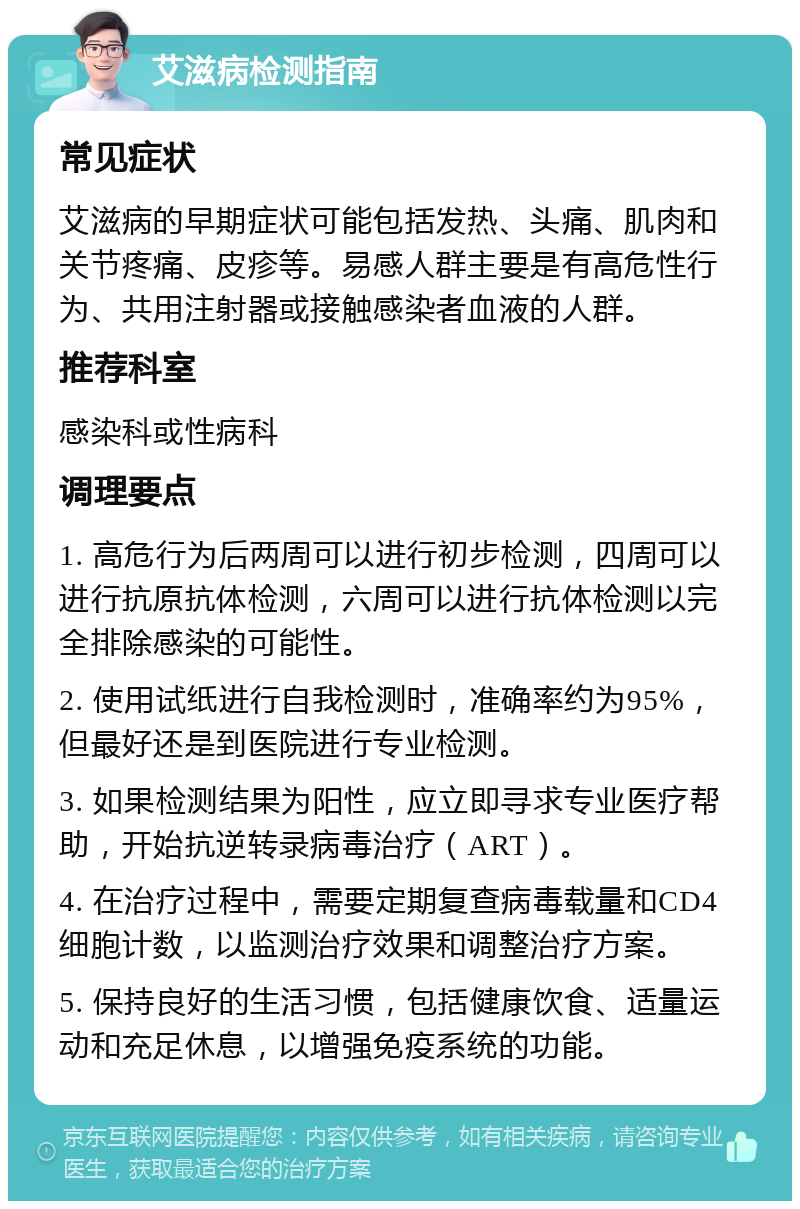 艾滋病检测指南 常见症状 艾滋病的早期症状可能包括发热、头痛、肌肉和关节疼痛、皮疹等。易感人群主要是有高危性行为、共用注射器或接触感染者血液的人群。 推荐科室 感染科或性病科 调理要点 1. 高危行为后两周可以进行初步检测，四周可以进行抗原抗体检测，六周可以进行抗体检测以完全排除感染的可能性。 2. 使用试纸进行自我检测时，准确率约为95%，但最好还是到医院进行专业检测。 3. 如果检测结果为阳性，应立即寻求专业医疗帮助，开始抗逆转录病毒治疗（ART）。 4. 在治疗过程中，需要定期复查病毒载量和CD4细胞计数，以监测治疗效果和调整治疗方案。 5. 保持良好的生活习惯，包括健康饮食、适量运动和充足休息，以增强免疫系统的功能。