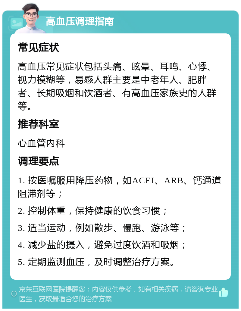 高血压调理指南 常见症状 高血压常见症状包括头痛、眩晕、耳鸣、心悸、视力模糊等，易感人群主要是中老年人、肥胖者、长期吸烟和饮酒者、有高血压家族史的人群等。 推荐科室 心血管内科 调理要点 1. 按医嘱服用降压药物，如ACEI、ARB、钙通道阻滞剂等； 2. 控制体重，保持健康的饮食习惯； 3. 适当运动，例如散步、慢跑、游泳等； 4. 减少盐的摄入，避免过度饮酒和吸烟； 5. 定期监测血压，及时调整治疗方案。