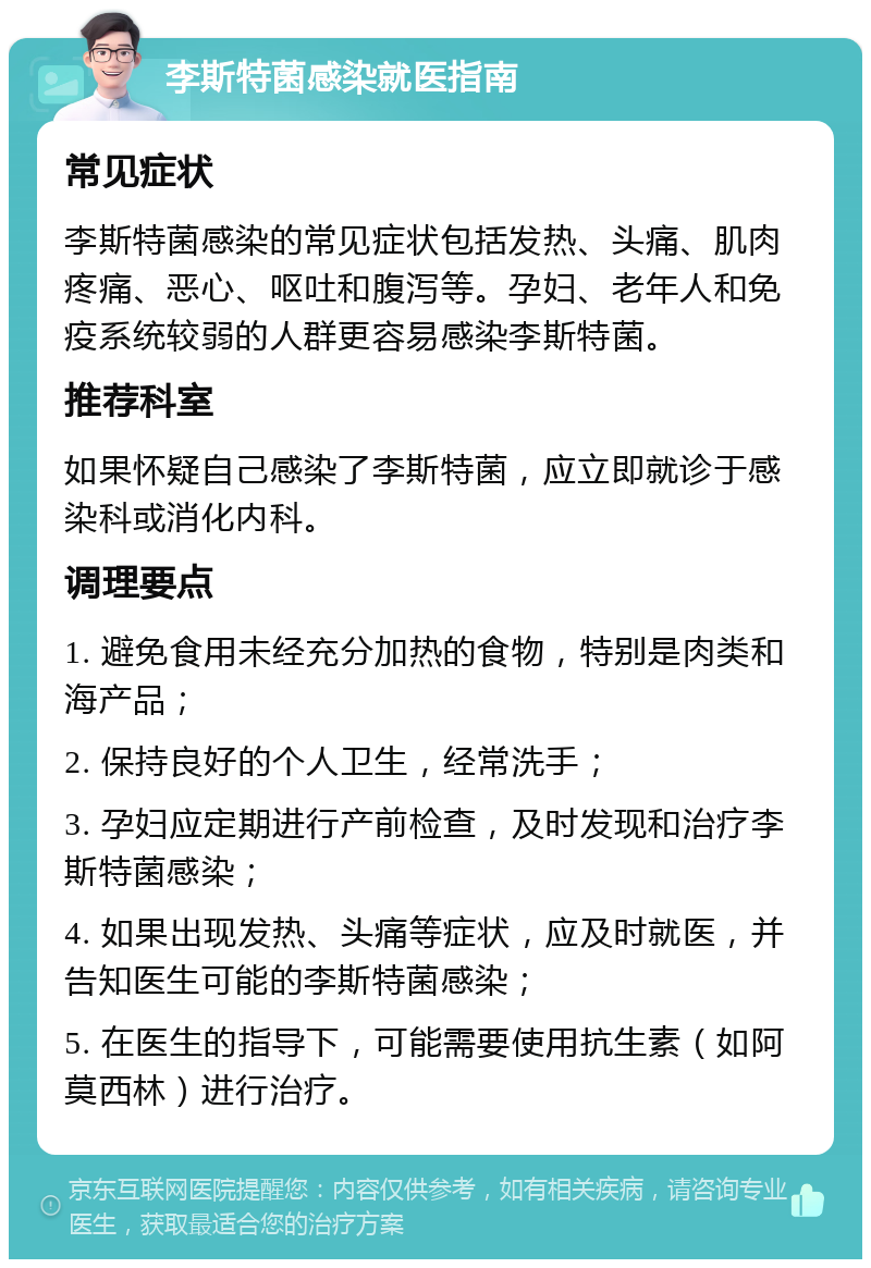 李斯特菌感染就医指南 常见症状 李斯特菌感染的常见症状包括发热、头痛、肌肉疼痛、恶心、呕吐和腹泻等。孕妇、老年人和免疫系统较弱的人群更容易感染李斯特菌。 推荐科室 如果怀疑自己感染了李斯特菌，应立即就诊于感染科或消化内科。 调理要点 1. 避免食用未经充分加热的食物，特别是肉类和海产品； 2. 保持良好的个人卫生，经常洗手； 3. 孕妇应定期进行产前检查，及时发现和治疗李斯特菌感染； 4. 如果出现发热、头痛等症状，应及时就医，并告知医生可能的李斯特菌感染； 5. 在医生的指导下，可能需要使用抗生素（如阿莫西林）进行治疗。