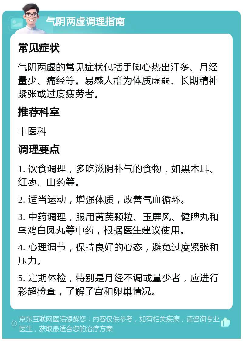 气阴两虚调理指南 常见症状 气阴两虚的常见症状包括手脚心热出汗多、月经量少、痛经等。易感人群为体质虚弱、长期精神紧张或过度疲劳者。 推荐科室 中医科 调理要点 1. 饮食调理，多吃滋阴补气的食物，如黑木耳、红枣、山药等。 2. 适当运动，增强体质，改善气血循环。 3. 中药调理，服用黄芪颗粒、玉屏风、健脾丸和乌鸡白凤丸等中药，根据医生建议使用。 4. 心理调节，保持良好的心态，避免过度紧张和压力。 5. 定期体检，特别是月经不调或量少者，应进行彩超检查，了解子宫和卵巢情况。