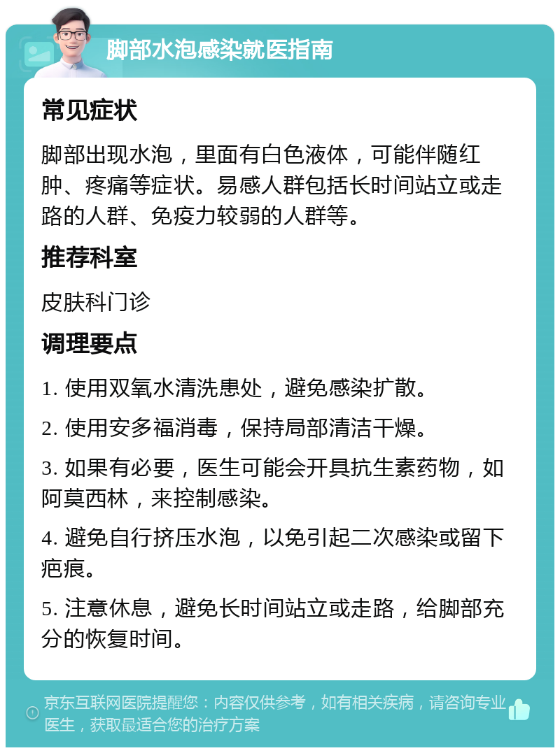 脚部水泡感染就医指南 常见症状 脚部出现水泡，里面有白色液体，可能伴随红肿、疼痛等症状。易感人群包括长时间站立或走路的人群、免疫力较弱的人群等。 推荐科室 皮肤科门诊 调理要点 1. 使用双氧水清洗患处，避免感染扩散。 2. 使用安多福消毒，保持局部清洁干燥。 3. 如果有必要，医生可能会开具抗生素药物，如阿莫西林，来控制感染。 4. 避免自行挤压水泡，以免引起二次感染或留下疤痕。 5. 注意休息，避免长时间站立或走路，给脚部充分的恢复时间。