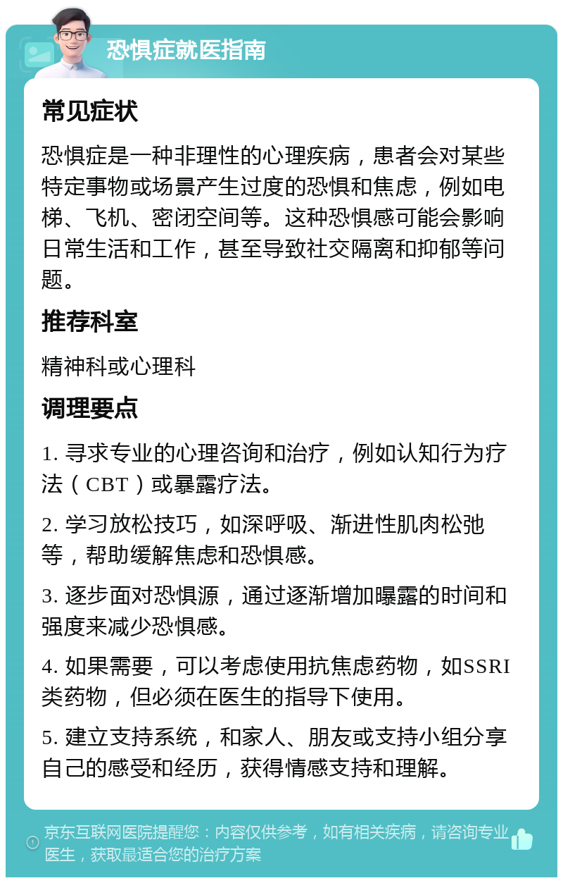 恐惧症就医指南 常见症状 恐惧症是一种非理性的心理疾病，患者会对某些特定事物或场景产生过度的恐惧和焦虑，例如电梯、飞机、密闭空间等。这种恐惧感可能会影响日常生活和工作，甚至导致社交隔离和抑郁等问题。 推荐科室 精神科或心理科 调理要点 1. 寻求专业的心理咨询和治疗，例如认知行为疗法（CBT）或暴露疗法。 2. 学习放松技巧，如深呼吸、渐进性肌肉松弛等，帮助缓解焦虑和恐惧感。 3. 逐步面对恐惧源，通过逐渐增加曝露的时间和强度来减少恐惧感。 4. 如果需要，可以考虑使用抗焦虑药物，如SSRI类药物，但必须在医生的指导下使用。 5. 建立支持系统，和家人、朋友或支持小组分享自己的感受和经历，获得情感支持和理解。