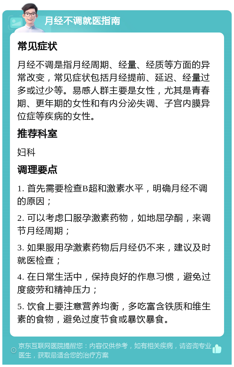 月经不调就医指南 常见症状 月经不调是指月经周期、经量、经质等方面的异常改变，常见症状包括月经提前、延迟、经量过多或过少等。易感人群主要是女性，尤其是青春期、更年期的女性和有内分泌失调、子宫内膜异位症等疾病的女性。 推荐科室 妇科 调理要点 1. 首先需要检查B超和激素水平，明确月经不调的原因； 2. 可以考虑口服孕激素药物，如地屈孕酮，来调节月经周期； 3. 如果服用孕激素药物后月经仍不来，建议及时就医检查； 4. 在日常生活中，保持良好的作息习惯，避免过度疲劳和精神压力； 5. 饮食上要注意营养均衡，多吃富含铁质和维生素的食物，避免过度节食或暴饮暴食。