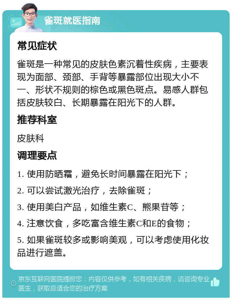 雀斑就医指南 常见症状 雀斑是一种常见的皮肤色素沉着性疾病，主要表现为面部、颈部、手背等暴露部位出现大小不一、形状不规则的棕色或黑色斑点。易感人群包括皮肤较白、长期暴露在阳光下的人群。 推荐科室 皮肤科 调理要点 1. 使用防晒霜，避免长时间暴露在阳光下； 2. 可以尝试激光治疗，去除雀斑； 3. 使用美白产品，如维生素C、熊果苷等； 4. 注意饮食，多吃富含维生素C和E的食物； 5. 如果雀斑较多或影响美观，可以考虑使用化妆品进行遮盖。