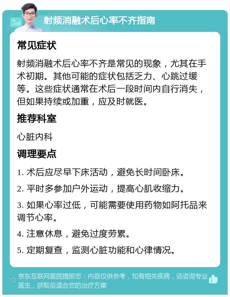 射频消融术后心率不齐指南 常见症状 射频消融术后心率不齐是常见的现象，尤其在手术初期。其他可能的症状包括乏力、心跳过缓等。这些症状通常在术后一段时间内自行消失，但如果持续或加重，应及时就医。 推荐科室 心脏内科 调理要点 1. 术后应尽早下床活动，避免长时间卧床。 2. 平时多参加户外运动，提高心肌收缩力。 3. 如果心率过低，可能需要使用药物如阿托品来调节心率。 4. 注意休息，避免过度劳累。 5. 定期复查，监测心脏功能和心律情况。