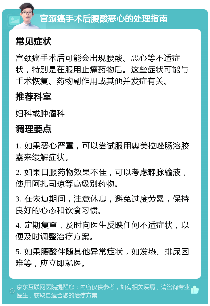 宫颈癌手术后腰酸恶心的处理指南 常见症状 宫颈癌手术后可能会出现腰酸、恶心等不适症状，特别是在服用止痛药物后。这些症状可能与手术恢复、药物副作用或其他并发症有关。 推荐科室 妇科或肿瘤科 调理要点 1. 如果恶心严重，可以尝试服用奥美拉唑肠溶胶囊来缓解症状。 2. 如果口服药物效果不佳，可以考虑静脉输液，使用阿扎司琼等高级别药物。 3. 在恢复期间，注意休息，避免过度劳累，保持良好的心态和饮食习惯。 4. 定期复查，及时向医生反映任何不适症状，以便及时调整治疗方案。 5. 如果腰酸伴随其他异常症状，如发热、排尿困难等，应立即就医。