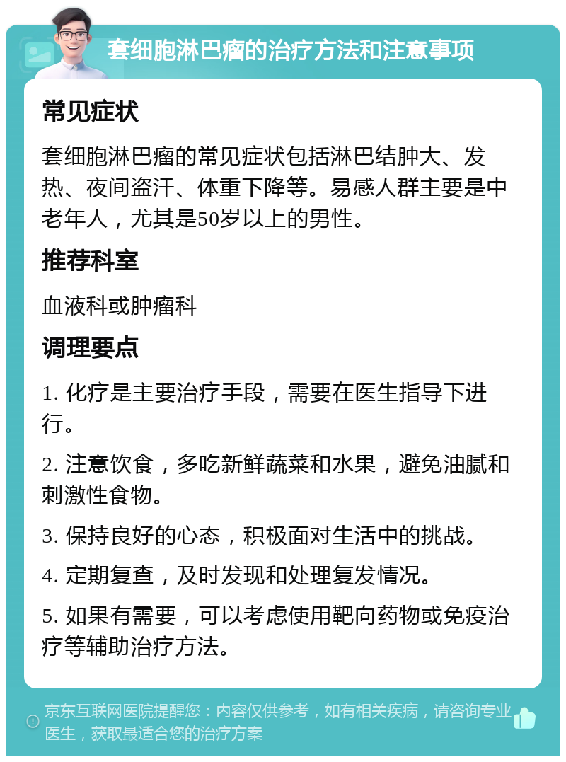 套细胞淋巴瘤的治疗方法和注意事项 常见症状 套细胞淋巴瘤的常见症状包括淋巴结肿大、发热、夜间盗汗、体重下降等。易感人群主要是中老年人，尤其是50岁以上的男性。 推荐科室 血液科或肿瘤科 调理要点 1. 化疗是主要治疗手段，需要在医生指导下进行。 2. 注意饮食，多吃新鲜蔬菜和水果，避免油腻和刺激性食物。 3. 保持良好的心态，积极面对生活中的挑战。 4. 定期复查，及时发现和处理复发情况。 5. 如果有需要，可以考虑使用靶向药物或免疫治疗等辅助治疗方法。