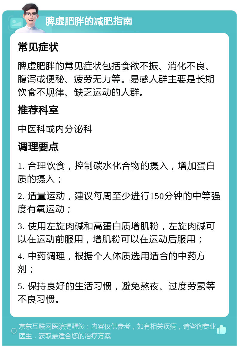 脾虚肥胖的减肥指南 常见症状 脾虚肥胖的常见症状包括食欲不振、消化不良、腹泻或便秘、疲劳无力等。易感人群主要是长期饮食不规律、缺乏运动的人群。 推荐科室 中医科或内分泌科 调理要点 1. 合理饮食，控制碳水化合物的摄入，增加蛋白质的摄入； 2. 适量运动，建议每周至少进行150分钟的中等强度有氧运动； 3. 使用左旋肉碱和高蛋白质增肌粉，左旋肉碱可以在运动前服用，增肌粉可以在运动后服用； 4. 中药调理，根据个人体质选用适合的中药方剂； 5. 保持良好的生活习惯，避免熬夜、过度劳累等不良习惯。