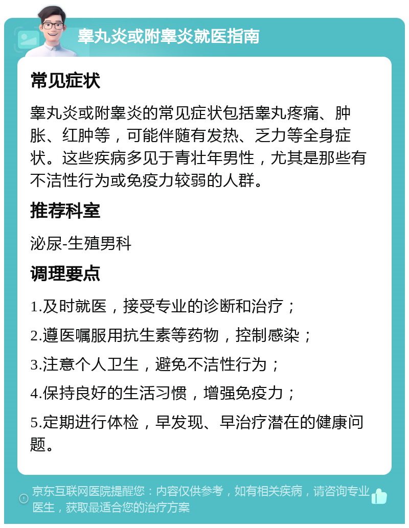 睾丸炎或附睾炎就医指南 常见症状 睾丸炎或附睾炎的常见症状包括睾丸疼痛、肿胀、红肿等，可能伴随有发热、乏力等全身症状。这些疾病多见于青壮年男性，尤其是那些有不洁性行为或免疫力较弱的人群。 推荐科室 泌尿-生殖男科 调理要点 1.及时就医，接受专业的诊断和治疗； 2.遵医嘱服用抗生素等药物，控制感染； 3.注意个人卫生，避免不洁性行为； 4.保持良好的生活习惯，增强免疫力； 5.定期进行体检，早发现、早治疗潜在的健康问题。