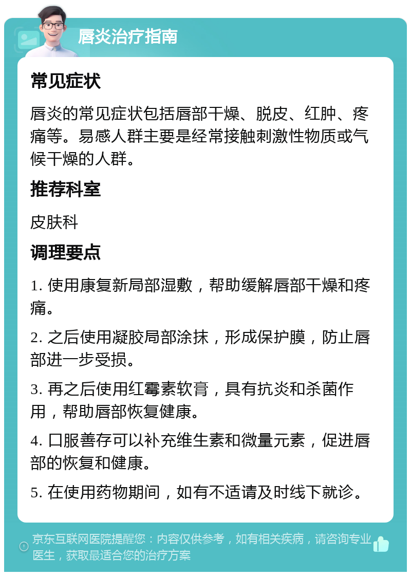 唇炎治疗指南 常见症状 唇炎的常见症状包括唇部干燥、脱皮、红肿、疼痛等。易感人群主要是经常接触刺激性物质或气候干燥的人群。 推荐科室 皮肤科 调理要点 1. 使用康复新局部湿敷，帮助缓解唇部干燥和疼痛。 2. 之后使用凝胶局部涂抹，形成保护膜，防止唇部进一步受损。 3. 再之后使用红霉素软膏，具有抗炎和杀菌作用，帮助唇部恢复健康。 4. 口服善存可以补充维生素和微量元素，促进唇部的恢复和健康。 5. 在使用药物期间，如有不适请及时线下就诊。