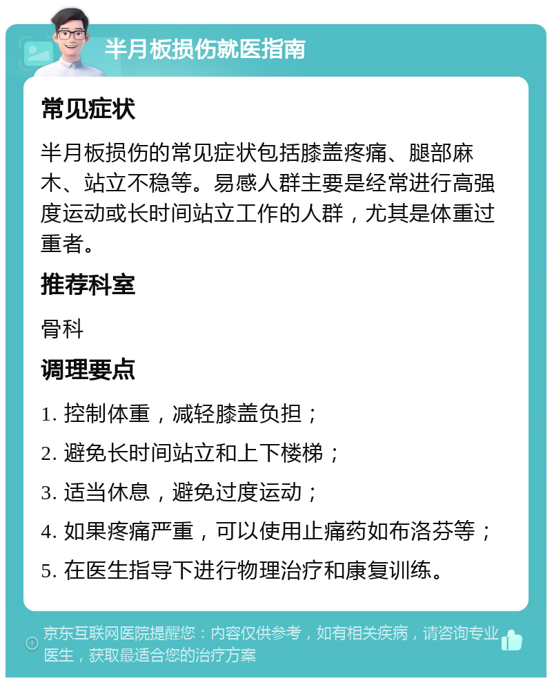 半月板损伤就医指南 常见症状 半月板损伤的常见症状包括膝盖疼痛、腿部麻木、站立不稳等。易感人群主要是经常进行高强度运动或长时间站立工作的人群，尤其是体重过重者。 推荐科室 骨科 调理要点 1. 控制体重，减轻膝盖负担； 2. 避免长时间站立和上下楼梯； 3. 适当休息，避免过度运动； 4. 如果疼痛严重，可以使用止痛药如布洛芬等； 5. 在医生指导下进行物理治疗和康复训练。