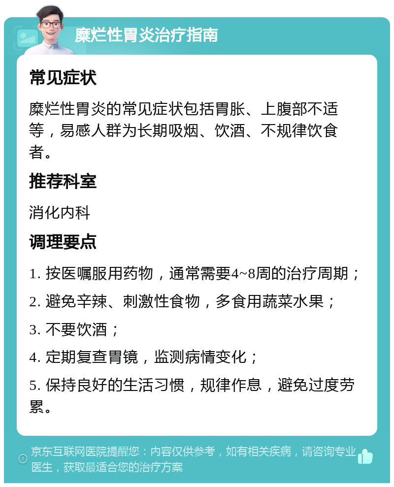 糜烂性胃炎治疗指南 常见症状 糜烂性胃炎的常见症状包括胃胀、上腹部不适等，易感人群为长期吸烟、饮酒、不规律饮食者。 推荐科室 消化内科 调理要点 1. 按医嘱服用药物，通常需要4~8周的治疗周期； 2. 避免辛辣、刺激性食物，多食用蔬菜水果； 3. 不要饮酒； 4. 定期复查胃镜，监测病情变化； 5. 保持良好的生活习惯，规律作息，避免过度劳累。