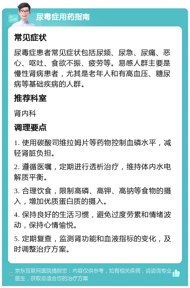 尿毒症用药指南 常见症状 尿毒症患者常见症状包括尿频、尿急、尿痛、恶心、呕吐、食欲不振、疲劳等。易感人群主要是慢性肾病患者，尤其是老年人和有高血压、糖尿病等基础疾病的人群。 推荐科室 肾内科 调理要点 1. 使用碳酸司维拉姆片等药物控制血磷水平，减轻肾脏负担。 2. 遵循医嘱，定期进行透析治疗，维持体内水电解质平衡。 3. 合理饮食，限制高磷、高钾、高钠等食物的摄入，增加优质蛋白质的摄入。 4. 保持良好的生活习惯，避免过度劳累和情绪波动，保持心情愉悦。 5. 定期复查，监测肾功能和血液指标的变化，及时调整治疗方案。