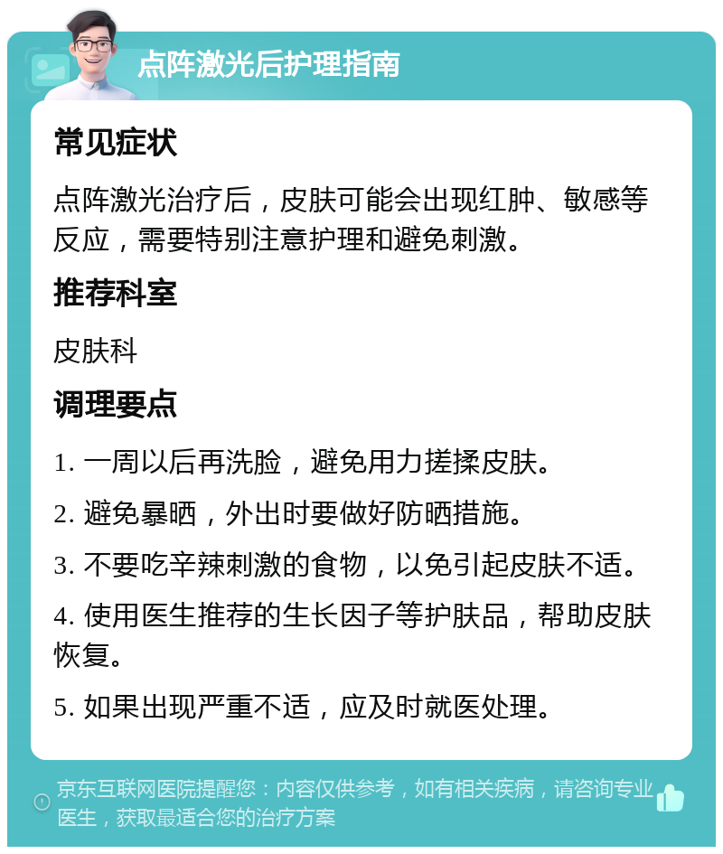 点阵激光后护理指南 常见症状 点阵激光治疗后，皮肤可能会出现红肿、敏感等反应，需要特别注意护理和避免刺激。 推荐科室 皮肤科 调理要点 1. 一周以后再洗脸，避免用力搓揉皮肤。 2. 避免暴晒，外出时要做好防晒措施。 3. 不要吃辛辣刺激的食物，以免引起皮肤不适。 4. 使用医生推荐的生长因子等护肤品，帮助皮肤恢复。 5. 如果出现严重不适，应及时就医处理。