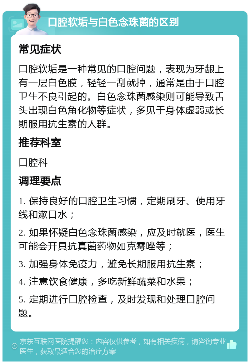 口腔软垢与白色念珠菌的区别 常见症状 口腔软垢是一种常见的口腔问题，表现为牙龈上有一层白色膜，轻轻一刮就掉，通常是由于口腔卫生不良引起的。白色念珠菌感染则可能导致舌头出现白色角化物等症状，多见于身体虚弱或长期服用抗生素的人群。 推荐科室 口腔科 调理要点 1. 保持良好的口腔卫生习惯，定期刷牙、使用牙线和漱口水； 2. 如果怀疑白色念珠菌感染，应及时就医，医生可能会开具抗真菌药物如克霉唑等； 3. 加强身体免疫力，避免长期服用抗生素； 4. 注意饮食健康，多吃新鲜蔬菜和水果； 5. 定期进行口腔检查，及时发现和处理口腔问题。