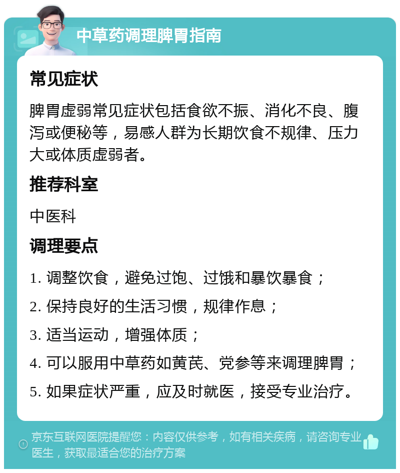 中草药调理脾胃指南 常见症状 脾胃虚弱常见症状包括食欲不振、消化不良、腹泻或便秘等，易感人群为长期饮食不规律、压力大或体质虚弱者。 推荐科室 中医科 调理要点 1. 调整饮食，避免过饱、过饿和暴饮暴食； 2. 保持良好的生活习惯，规律作息； 3. 适当运动，增强体质； 4. 可以服用中草药如黄芪、党参等来调理脾胃； 5. 如果症状严重，应及时就医，接受专业治疗。