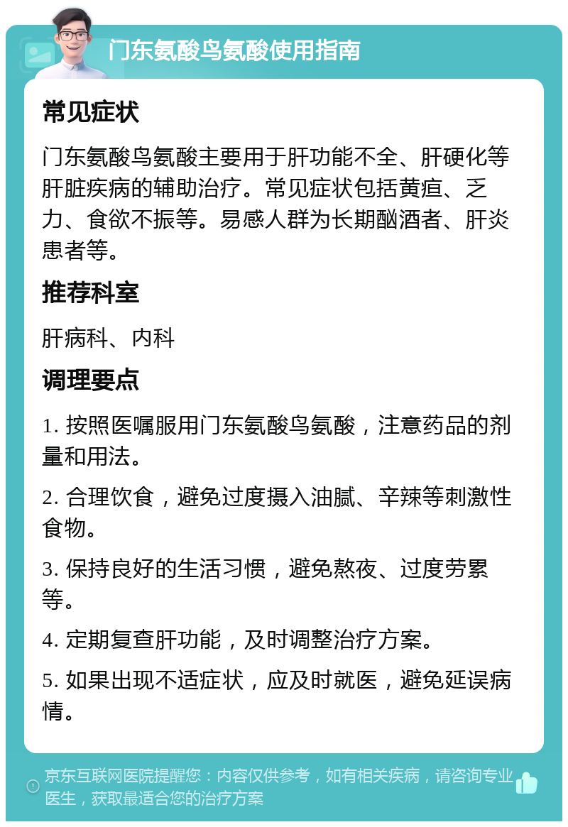 门东氨酸鸟氨酸使用指南 常见症状 门东氨酸鸟氨酸主要用于肝功能不全、肝硬化等肝脏疾病的辅助治疗。常见症状包括黄疸、乏力、食欲不振等。易感人群为长期酗酒者、肝炎患者等。 推荐科室 肝病科、内科 调理要点 1. 按照医嘱服用门东氨酸鸟氨酸，注意药品的剂量和用法。 2. 合理饮食，避免过度摄入油腻、辛辣等刺激性食物。 3. 保持良好的生活习惯，避免熬夜、过度劳累等。 4. 定期复查肝功能，及时调整治疗方案。 5. 如果出现不适症状，应及时就医，避免延误病情。