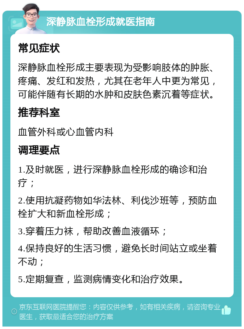 深静脉血栓形成就医指南 常见症状 深静脉血栓形成主要表现为受影响肢体的肿胀、疼痛、发红和发热，尤其在老年人中更为常见，可能伴随有长期的水肿和皮肤色素沉着等症状。 推荐科室 血管外科或心血管内科 调理要点 1.及时就医，进行深静脉血栓形成的确诊和治疗； 2.使用抗凝药物如华法林、利伐沙班等，预防血栓扩大和新血栓形成； 3.穿着压力袜，帮助改善血液循环； 4.保持良好的生活习惯，避免长时间站立或坐着不动； 5.定期复查，监测病情变化和治疗效果。