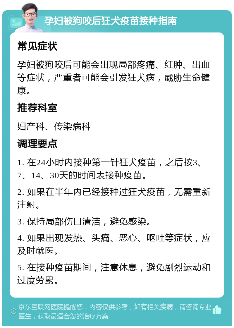 孕妇被狗咬后狂犬疫苗接种指南 常见症状 孕妇被狗咬后可能会出现局部疼痛、红肿、出血等症状，严重者可能会引发狂犬病，威胁生命健康。 推荐科室 妇产科、传染病科 调理要点 1. 在24小时内接种第一针狂犬疫苗，之后按3、7、14、30天的时间表接种疫苗。 2. 如果在半年内已经接种过狂犬疫苗，无需重新注射。 3. 保持局部伤口清洁，避免感染。 4. 如果出现发热、头痛、恶心、呕吐等症状，应及时就医。 5. 在接种疫苗期间，注意休息，避免剧烈运动和过度劳累。