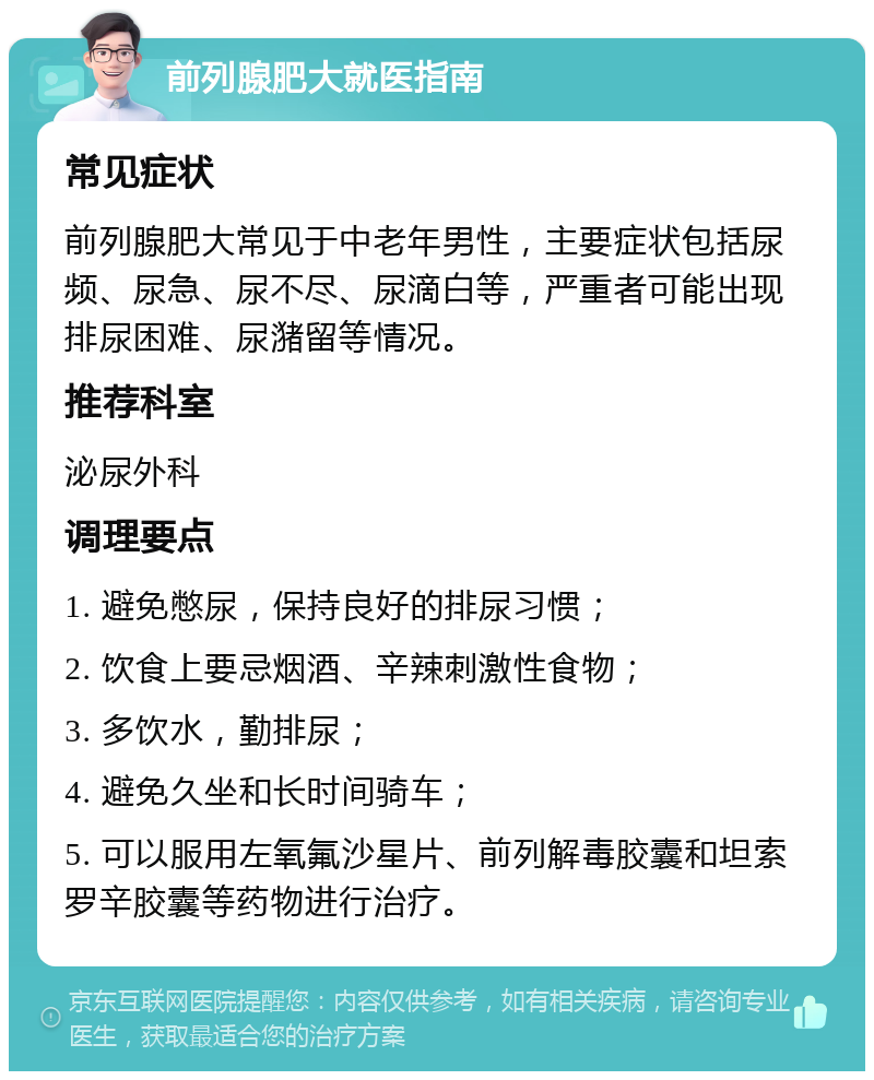 前列腺肥大就医指南 常见症状 前列腺肥大常见于中老年男性，主要症状包括尿频、尿急、尿不尽、尿滴白等，严重者可能出现排尿困难、尿潴留等情况。 推荐科室 泌尿外科 调理要点 1. 避免憋尿，保持良好的排尿习惯； 2. 饮食上要忌烟酒、辛辣刺激性食物； 3. 多饮水，勤排尿； 4. 避免久坐和长时间骑车； 5. 可以服用左氧氟沙星片、前列解毒胶囊和坦索罗辛胶囊等药物进行治疗。