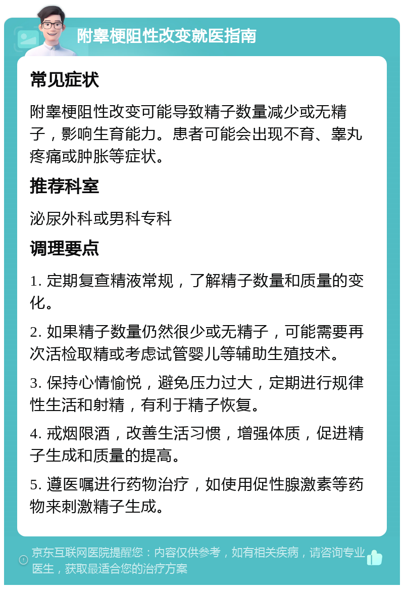 附睾梗阻性改变就医指南 常见症状 附睾梗阻性改变可能导致精子数量减少或无精子，影响生育能力。患者可能会出现不育、睾丸疼痛或肿胀等症状。 推荐科室 泌尿外科或男科专科 调理要点 1. 定期复查精液常规，了解精子数量和质量的变化。 2. 如果精子数量仍然很少或无精子，可能需要再次活检取精或考虑试管婴儿等辅助生殖技术。 3. 保持心情愉悦，避免压力过大，定期进行规律性生活和射精，有利于精子恢复。 4. 戒烟限酒，改善生活习惯，增强体质，促进精子生成和质量的提高。 5. 遵医嘱进行药物治疗，如使用促性腺激素等药物来刺激精子生成。