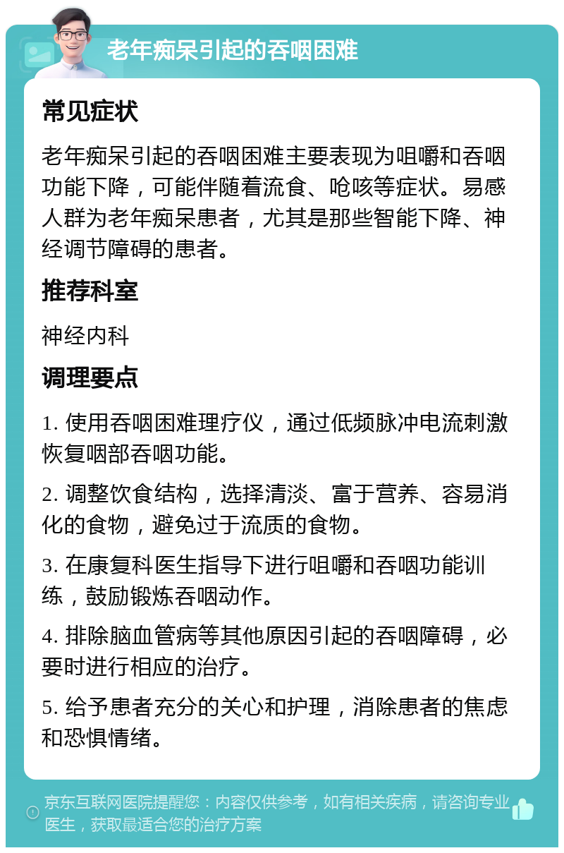 老年痴呆引起的吞咽困难 常见症状 老年痴呆引起的吞咽困难主要表现为咀嚼和吞咽功能下降，可能伴随着流食、呛咳等症状。易感人群为老年痴呆患者，尤其是那些智能下降、神经调节障碍的患者。 推荐科室 神经内科 调理要点 1. 使用吞咽困难理疗仪，通过低频脉冲电流刺激恢复咽部吞咽功能。 2. 调整饮食结构，选择清淡、富于营养、容易消化的食物，避免过于流质的食物。 3. 在康复科医生指导下进行咀嚼和吞咽功能训练，鼓励锻炼吞咽动作。 4. 排除脑血管病等其他原因引起的吞咽障碍，必要时进行相应的治疗。 5. 给予患者充分的关心和护理，消除患者的焦虑和恐惧情绪。