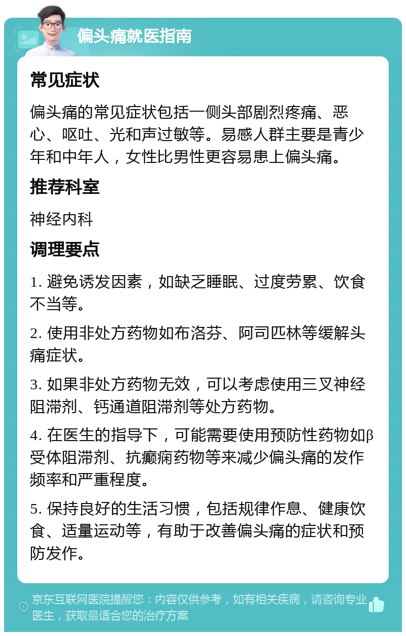 偏头痛就医指南 常见症状 偏头痛的常见症状包括一侧头部剧烈疼痛、恶心、呕吐、光和声过敏等。易感人群主要是青少年和中年人，女性比男性更容易患上偏头痛。 推荐科室 神经内科 调理要点 1. 避免诱发因素，如缺乏睡眠、过度劳累、饮食不当等。 2. 使用非处方药物如布洛芬、阿司匹林等缓解头痛症状。 3. 如果非处方药物无效，可以考虑使用三叉神经阻滞剂、钙通道阻滞剂等处方药物。 4. 在医生的指导下，可能需要使用预防性药物如β受体阻滞剂、抗癫痫药物等来减少偏头痛的发作频率和严重程度。 5. 保持良好的生活习惯，包括规律作息、健康饮食、适量运动等，有助于改善偏头痛的症状和预防发作。