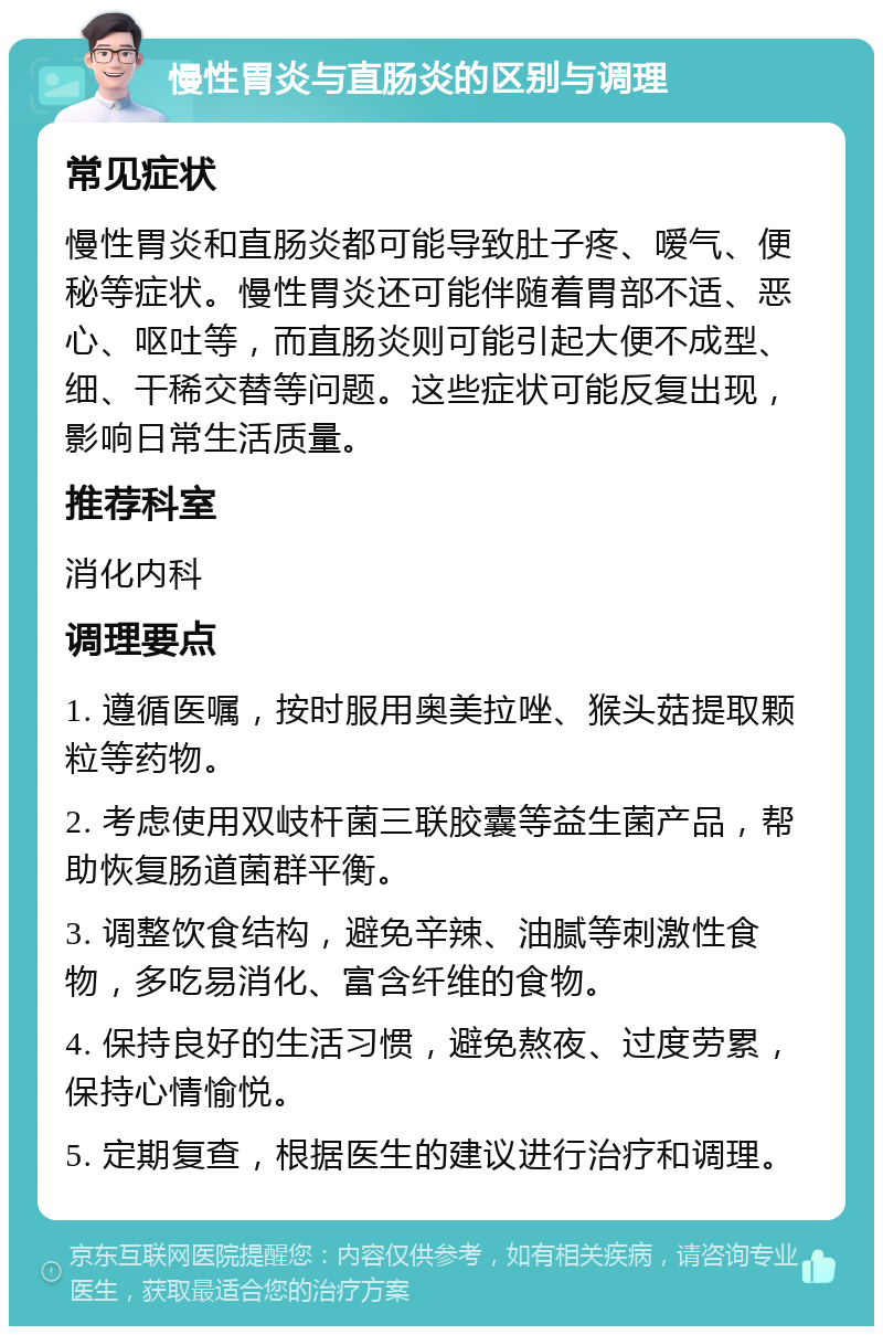 慢性胃炎与直肠炎的区别与调理 常见症状 慢性胃炎和直肠炎都可能导致肚子疼、嗳气、便秘等症状。慢性胃炎还可能伴随着胃部不适、恶心、呕吐等，而直肠炎则可能引起大便不成型、细、干稀交替等问题。这些症状可能反复出现，影响日常生活质量。 推荐科室 消化内科 调理要点 1. 遵循医嘱，按时服用奥美拉唑、猴头菇提取颗粒等药物。 2. 考虑使用双岐杆菌三联胶囊等益生菌产品，帮助恢复肠道菌群平衡。 3. 调整饮食结构，避免辛辣、油腻等刺激性食物，多吃易消化、富含纤维的食物。 4. 保持良好的生活习惯，避免熬夜、过度劳累，保持心情愉悦。 5. 定期复查，根据医生的建议进行治疗和调理。