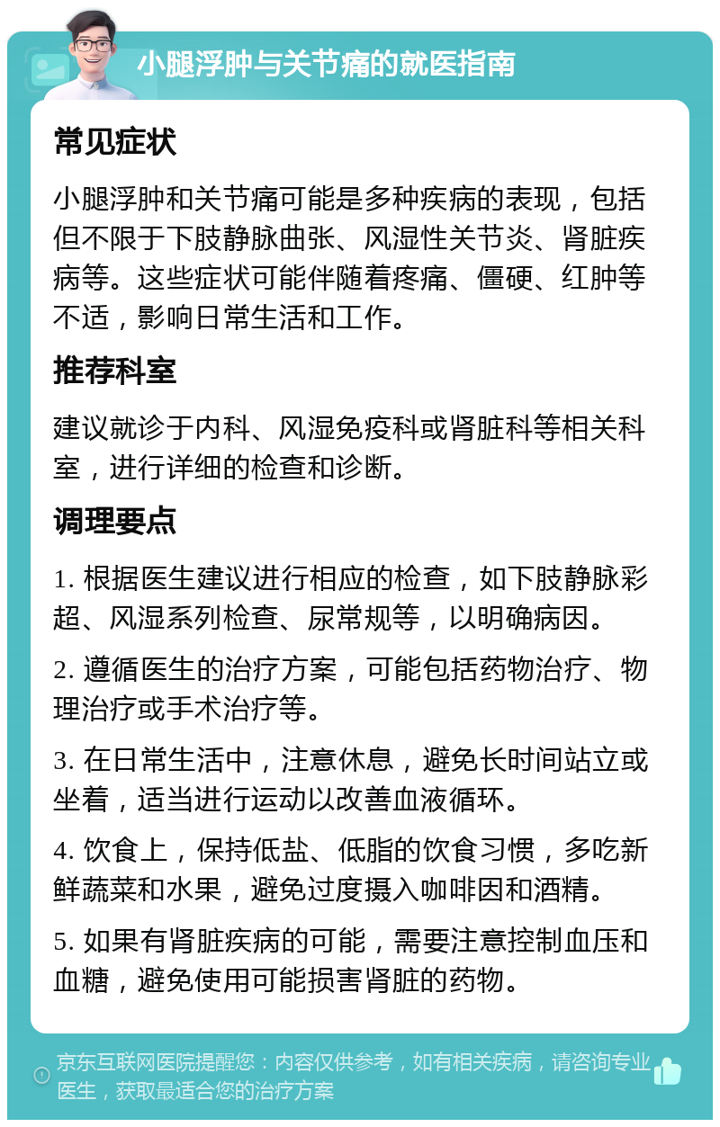 小腿浮肿与关节痛的就医指南 常见症状 小腿浮肿和关节痛可能是多种疾病的表现，包括但不限于下肢静脉曲张、风湿性关节炎、肾脏疾病等。这些症状可能伴随着疼痛、僵硬、红肿等不适，影响日常生活和工作。 推荐科室 建议就诊于内科、风湿免疫科或肾脏科等相关科室，进行详细的检查和诊断。 调理要点 1. 根据医生建议进行相应的检查，如下肢静脉彩超、风湿系列检查、尿常规等，以明确病因。 2. 遵循医生的治疗方案，可能包括药物治疗、物理治疗或手术治疗等。 3. 在日常生活中，注意休息，避免长时间站立或坐着，适当进行运动以改善血液循环。 4. 饮食上，保持低盐、低脂的饮食习惯，多吃新鲜蔬菜和水果，避免过度摄入咖啡因和酒精。 5. 如果有肾脏疾病的可能，需要注意控制血压和血糖，避免使用可能损害肾脏的药物。