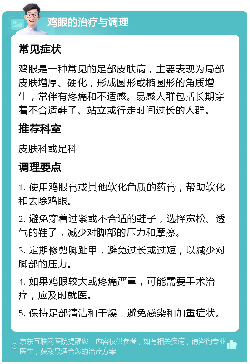 鸡眼的治疗与调理 常见症状 鸡眼是一种常见的足部皮肤病，主要表现为局部皮肤增厚、硬化，形成圆形或椭圆形的角质增生，常伴有疼痛和不适感。易感人群包括长期穿着不合适鞋子、站立或行走时间过长的人群。 推荐科室 皮肤科或足科 调理要点 1. 使用鸡眼膏或其他软化角质的药膏，帮助软化和去除鸡眼。 2. 避免穿着过紧或不合适的鞋子，选择宽松、透气的鞋子，减少对脚部的压力和摩擦。 3. 定期修剪脚趾甲，避免过长或过短，以减少对脚部的压力。 4. 如果鸡眼较大或疼痛严重，可能需要手术治疗，应及时就医。 5. 保持足部清洁和干燥，避免感染和加重症状。