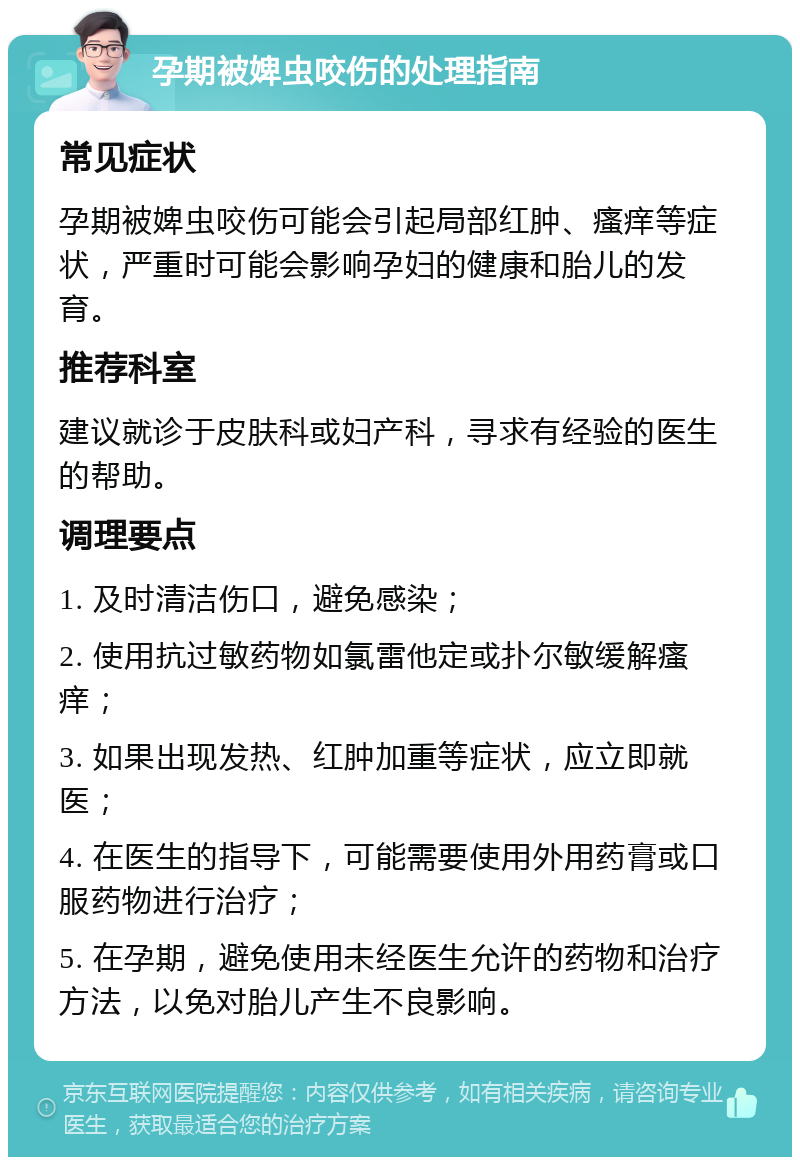 孕期被婢虫咬伤的处理指南 常见症状 孕期被婢虫咬伤可能会引起局部红肿、瘙痒等症状，严重时可能会影响孕妇的健康和胎儿的发育。 推荐科室 建议就诊于皮肤科或妇产科，寻求有经验的医生的帮助。 调理要点 1. 及时清洁伤口，避免感染； 2. 使用抗过敏药物如氯雷他定或扑尔敏缓解瘙痒； 3. 如果出现发热、红肿加重等症状，应立即就医； 4. 在医生的指导下，可能需要使用外用药膏或口服药物进行治疗； 5. 在孕期，避免使用未经医生允许的药物和治疗方法，以免对胎儿产生不良影响。