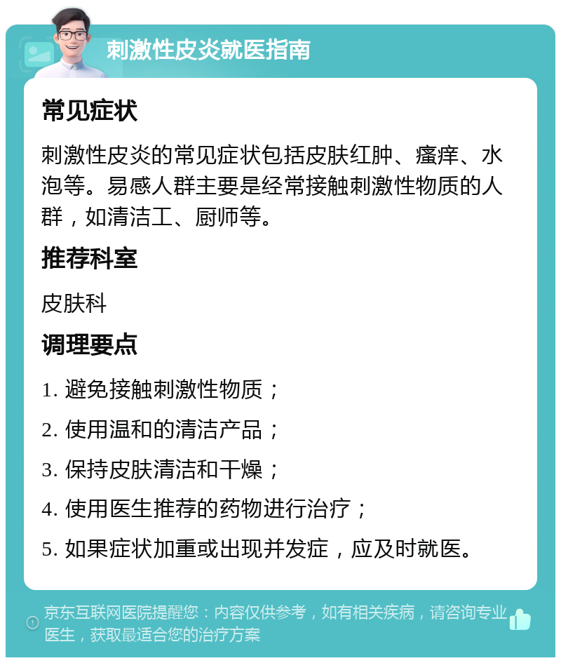 刺激性皮炎就医指南 常见症状 刺激性皮炎的常见症状包括皮肤红肿、瘙痒、水泡等。易感人群主要是经常接触刺激性物质的人群，如清洁工、厨师等。 推荐科室 皮肤科 调理要点 1. 避免接触刺激性物质； 2. 使用温和的清洁产品； 3. 保持皮肤清洁和干燥； 4. 使用医生推荐的药物进行治疗； 5. 如果症状加重或出现并发症，应及时就医。