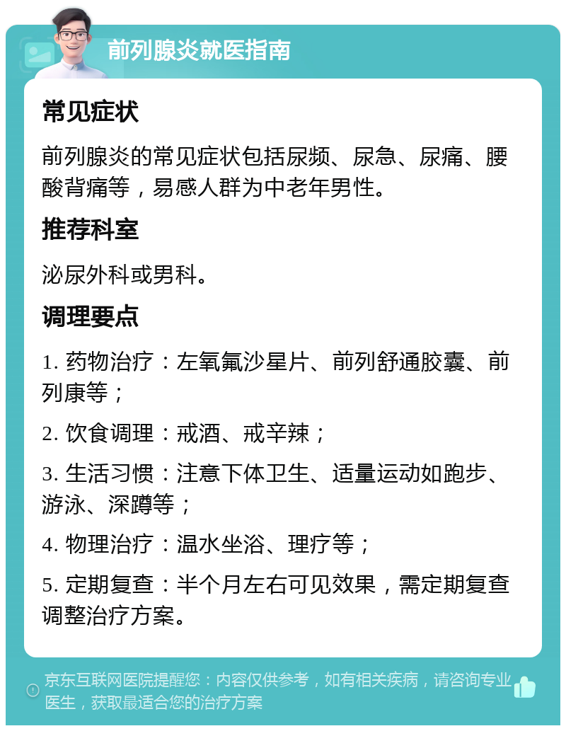 前列腺炎就医指南 常见症状 前列腺炎的常见症状包括尿频、尿急、尿痛、腰酸背痛等，易感人群为中老年男性。 推荐科室 泌尿外科或男科。 调理要点 1. 药物治疗：左氧氟沙星片、前列舒通胶囊、前列康等； 2. 饮食调理：戒酒、戒辛辣； 3. 生活习惯：注意下体卫生、适量运动如跑步、游泳、深蹲等； 4. 物理治疗：温水坐浴、理疗等； 5. 定期复查：半个月左右可见效果，需定期复查调整治疗方案。