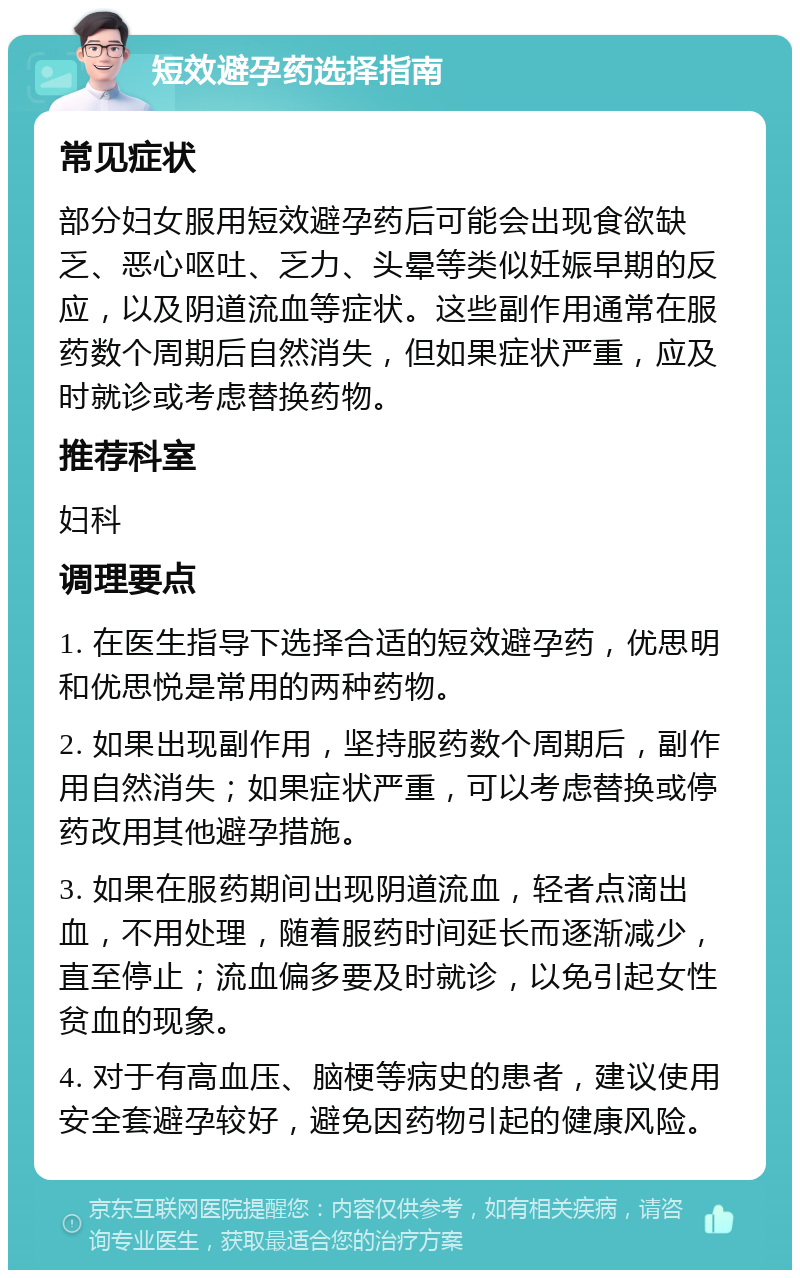 短效避孕药选择指南 常见症状 部分妇女服用短效避孕药后可能会出现食欲缺乏、恶心呕吐、乏力、头晕等类似妊娠早期的反应，以及阴道流血等症状。这些副作用通常在服药数个周期后自然消失，但如果症状严重，应及时就诊或考虑替换药物。 推荐科室 妇科 调理要点 1. 在医生指导下选择合适的短效避孕药，优思明和优思悦是常用的两种药物。 2. 如果出现副作用，坚持服药数个周期后，副作用自然消失；如果症状严重，可以考虑替换或停药改用其他避孕措施。 3. 如果在服药期间出现阴道流血，轻者点滴出血，不用处理，随着服药时间延长而逐渐减少，直至停止；流血偏多要及时就诊，以免引起女性贫血的现象。 4. 对于有高血压、脑梗等病史的患者，建议使用安全套避孕较好，避免因药物引起的健康风险。