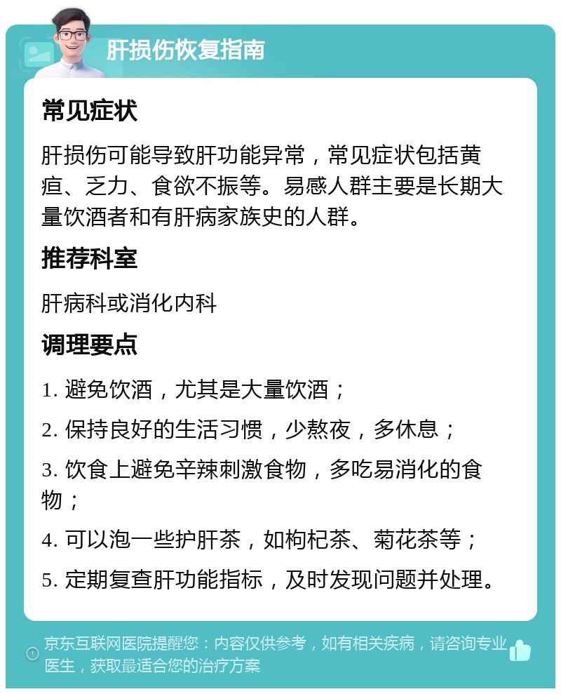 肝损伤恢复指南 常见症状 肝损伤可能导致肝功能异常，常见症状包括黄疸、乏力、食欲不振等。易感人群主要是长期大量饮酒者和有肝病家族史的人群。 推荐科室 肝病科或消化内科 调理要点 1. 避免饮酒，尤其是大量饮酒； 2. 保持良好的生活习惯，少熬夜，多休息； 3. 饮食上避免辛辣刺激食物，多吃易消化的食物； 4. 可以泡一些护肝茶，如枸杞茶、菊花茶等； 5. 定期复查肝功能指标，及时发现问题并处理。