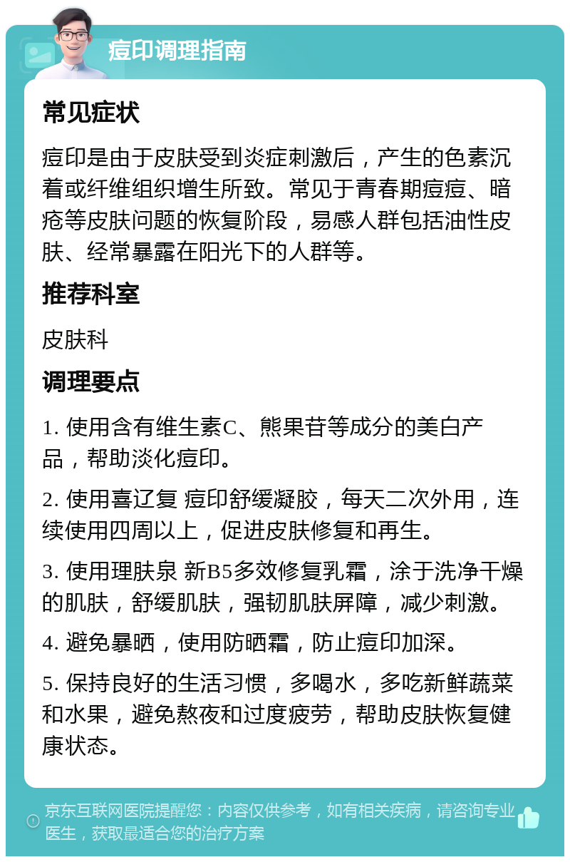 痘印调理指南 常见症状 痘印是由于皮肤受到炎症刺激后，产生的色素沉着或纤维组织增生所致。常见于青春期痘痘、暗疮等皮肤问题的恢复阶段，易感人群包括油性皮肤、经常暴露在阳光下的人群等。 推荐科室 皮肤科 调理要点 1. 使用含有维生素C、熊果苷等成分的美白产品，帮助淡化痘印。 2. 使用喜辽复 痘印舒缓凝胶，每天二次外用，连续使用四周以上，促进皮肤修复和再生。 3. 使用理肤泉 新B5多效修复乳霜，涂于洗净干燥的肌肤，舒缓肌肤，强韧肌肤屏障，减少刺激。 4. 避免暴晒，使用防晒霜，防止痘印加深。 5. 保持良好的生活习惯，多喝水，多吃新鲜蔬菜和水果，避免熬夜和过度疲劳，帮助皮肤恢复健康状态。