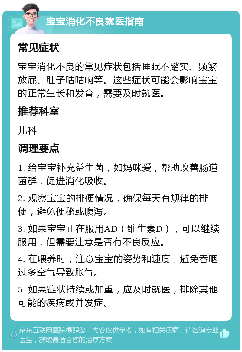 宝宝消化不良就医指南 常见症状 宝宝消化不良的常见症状包括睡眠不踏实、频繁放屁、肚子咕咕响等。这些症状可能会影响宝宝的正常生长和发育，需要及时就医。 推荐科室 儿科 调理要点 1. 给宝宝补充益生菌，如妈咪爱，帮助改善肠道菌群，促进消化吸收。 2. 观察宝宝的排便情况，确保每天有规律的排便，避免便秘或腹泻。 3. 如果宝宝正在服用AD（维生素D），可以继续服用，但需要注意是否有不良反应。 4. 在喂养时，注意宝宝的姿势和速度，避免吞咽过多空气导致胀气。 5. 如果症状持续或加重，应及时就医，排除其他可能的疾病或并发症。