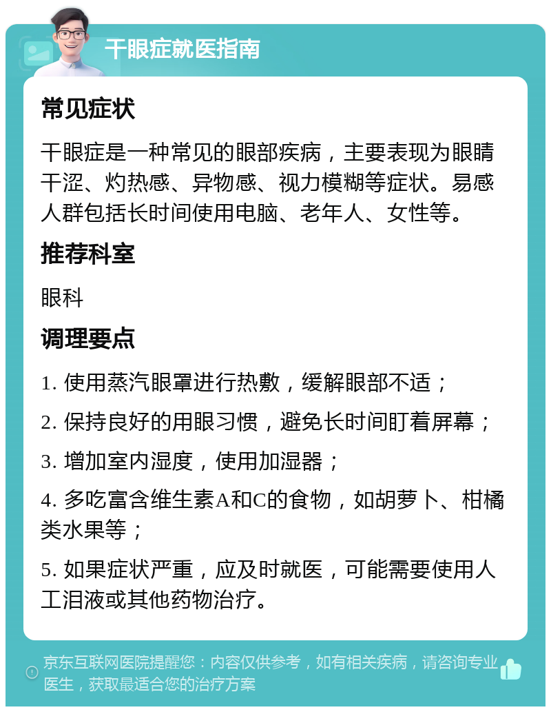 干眼症就医指南 常见症状 干眼症是一种常见的眼部疾病，主要表现为眼睛干涩、灼热感、异物感、视力模糊等症状。易感人群包括长时间使用电脑、老年人、女性等。 推荐科室 眼科 调理要点 1. 使用蒸汽眼罩进行热敷，缓解眼部不适； 2. 保持良好的用眼习惯，避免长时间盯着屏幕； 3. 增加室内湿度，使用加湿器； 4. 多吃富含维生素A和C的食物，如胡萝卜、柑橘类水果等； 5. 如果症状严重，应及时就医，可能需要使用人工泪液或其他药物治疗。