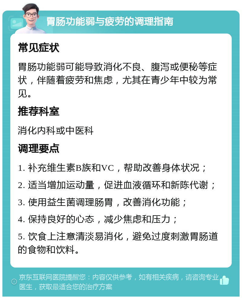 胃肠功能弱与疲劳的调理指南 常见症状 胃肠功能弱可能导致消化不良、腹泻或便秘等症状，伴随着疲劳和焦虑，尤其在青少年中较为常见。 推荐科室 消化内科或中医科 调理要点 1. 补充维生素B族和VC，帮助改善身体状况； 2. 适当增加运动量，促进血液循环和新陈代谢； 3. 使用益生菌调理肠胃，改善消化功能； 4. 保持良好的心态，减少焦虑和压力； 5. 饮食上注意清淡易消化，避免过度刺激胃肠道的食物和饮料。