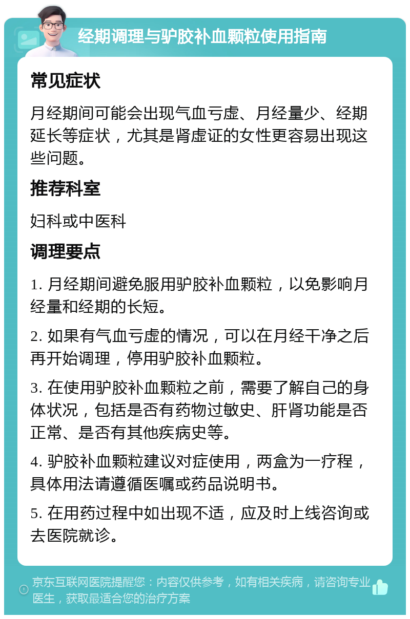 经期调理与驴胶补血颗粒使用指南 常见症状 月经期间可能会出现气血亏虚、月经量少、经期延长等症状，尤其是肾虚证的女性更容易出现这些问题。 推荐科室 妇科或中医科 调理要点 1. 月经期间避免服用驴胶补血颗粒，以免影响月经量和经期的长短。 2. 如果有气血亏虚的情况，可以在月经干净之后再开始调理，停用驴胶补血颗粒。 3. 在使用驴胶补血颗粒之前，需要了解自己的身体状况，包括是否有药物过敏史、肝肾功能是否正常、是否有其他疾病史等。 4. 驴胶补血颗粒建议对症使用，两盒为一疗程，具体用法请遵循医嘱或药品说明书。 5. 在用药过程中如出现不适，应及时上线咨询或去医院就诊。