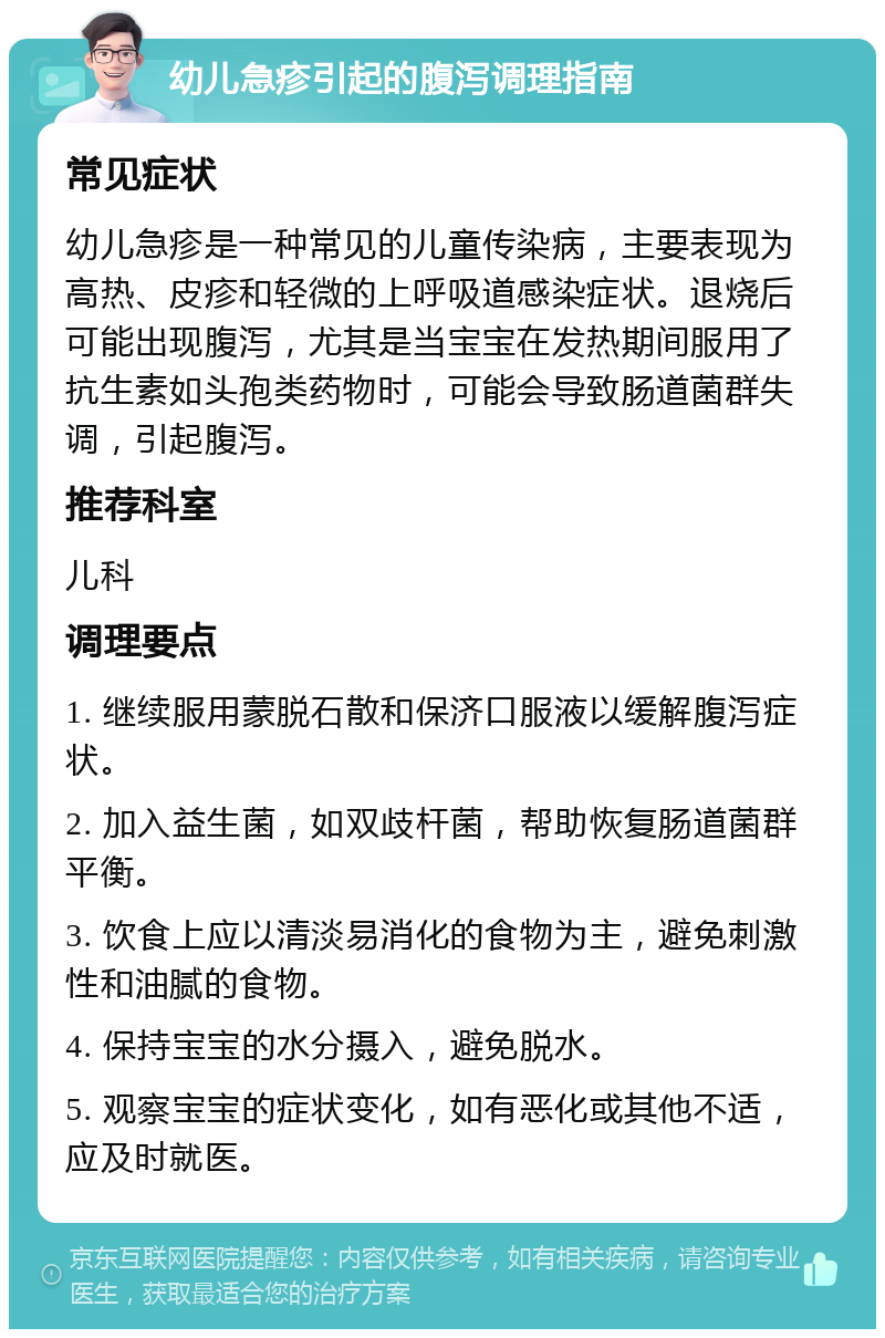 幼儿急疹引起的腹泻调理指南 常见症状 幼儿急疹是一种常见的儿童传染病，主要表现为高热、皮疹和轻微的上呼吸道感染症状。退烧后可能出现腹泻，尤其是当宝宝在发热期间服用了抗生素如头孢类药物时，可能会导致肠道菌群失调，引起腹泻。 推荐科室 儿科 调理要点 1. 继续服用蒙脱石散和保济口服液以缓解腹泻症状。 2. 加入益生菌，如双歧杆菌，帮助恢复肠道菌群平衡。 3. 饮食上应以清淡易消化的食物为主，避免刺激性和油腻的食物。 4. 保持宝宝的水分摄入，避免脱水。 5. 观察宝宝的症状变化，如有恶化或其他不适，应及时就医。