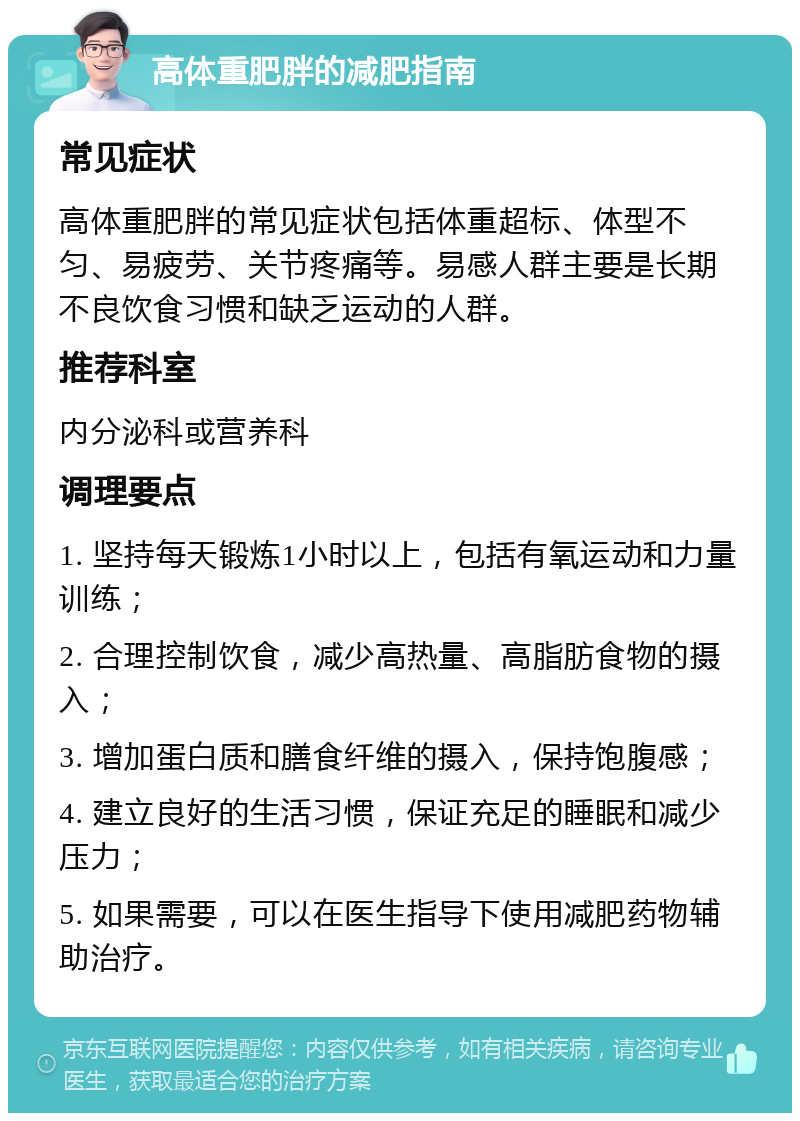 高体重肥胖的减肥指南 常见症状 高体重肥胖的常见症状包括体重超标、体型不匀、易疲劳、关节疼痛等。易感人群主要是长期不良饮食习惯和缺乏运动的人群。 推荐科室 内分泌科或营养科 调理要点 1. 坚持每天锻炼1小时以上，包括有氧运动和力量训练； 2. 合理控制饮食，减少高热量、高脂肪食物的摄入； 3. 增加蛋白质和膳食纤维的摄入，保持饱腹感； 4. 建立良好的生活习惯，保证充足的睡眠和减少压力； 5. 如果需要，可以在医生指导下使用减肥药物辅助治疗。