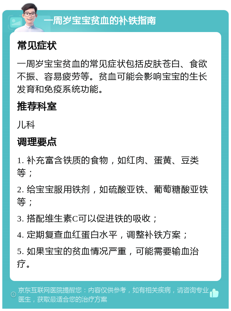 一周岁宝宝贫血的补铁指南 常见症状 一周岁宝宝贫血的常见症状包括皮肤苍白、食欲不振、容易疲劳等。贫血可能会影响宝宝的生长发育和免疫系统功能。 推荐科室 儿科 调理要点 1. 补充富含铁质的食物，如红肉、蛋黄、豆类等； 2. 给宝宝服用铁剂，如硫酸亚铁、葡萄糖酸亚铁等； 3. 搭配维生素C可以促进铁的吸收； 4. 定期复查血红蛋白水平，调整补铁方案； 5. 如果宝宝的贫血情况严重，可能需要输血治疗。